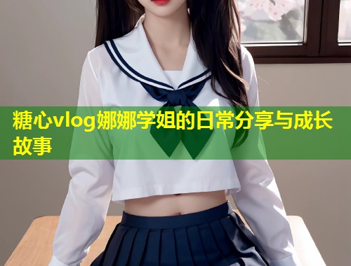 糖心vlog娜娜学姐的日常分享与成长故事
