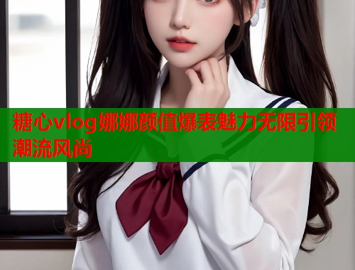 糖心vlog娜娜颜值爆表魅力无限引领潮流风尚
