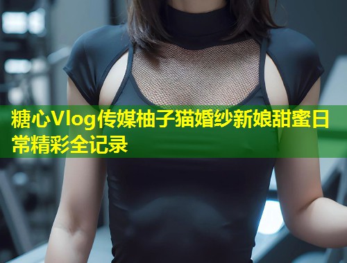 糖心Vlog传媒柚子猫婚纱新娘甜蜜日常精彩全记录