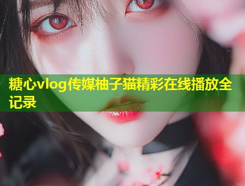 糖心vlog传媒柚子猫精彩在线播放全记录