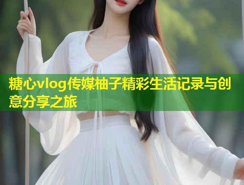 糖心vlog传媒柚子精彩生活记录与创意分享之旅