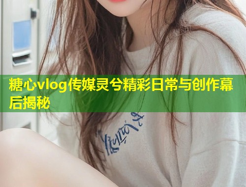 糖心vlog传媒灵兮精彩日常与创作幕后揭秘