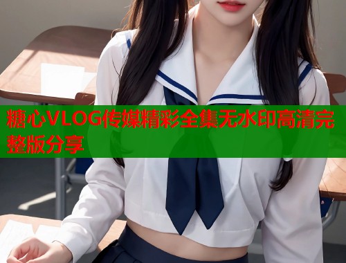 糖心VLOG传媒精彩全集无水印高清完整版分享