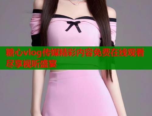 糖心vlog传媒精彩内容免费在线观看尽享视听盛宴  第1张