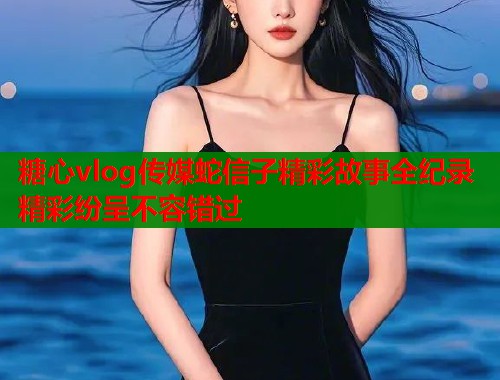 糖心vlog传媒蛇信子精彩故事全纪录精彩纷呈不容错过  第1张