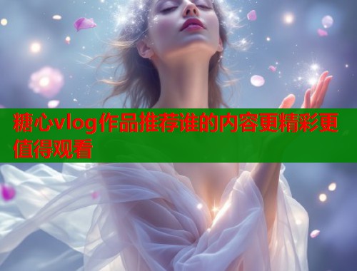 糖心vlog作品推荐谁的内容更精彩更值得观看