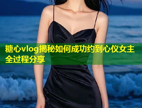 糖心vlog揭秘如何成功约到心仪女主全过程分享