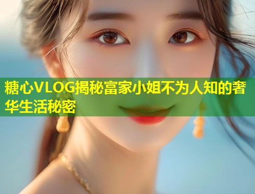 糖心VLOG揭秘富家小姐不为人知的奢华生活秘密  第1张