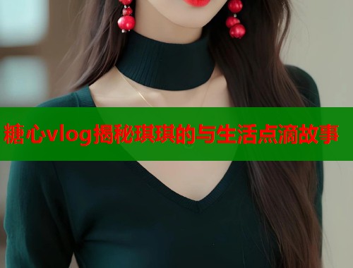 糖心vlog揭秘琪琪的与生活点滴故事