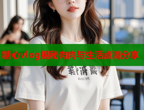 糖心vlog揭秘肉肉与生活点滴分享  第1张