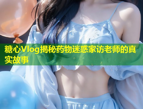 糖心Vlog揭秘药物迷惑家访老师的真实故事