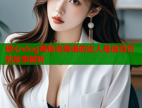 糖心vlog揭秘说粤语的达人是谁背后的故事解析