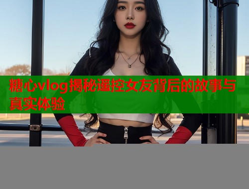 糖心vlog揭秘遥控女友背后的故事与真实体验