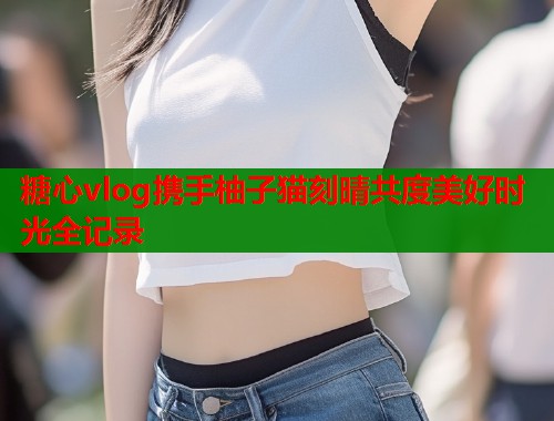 糖心vlog携手柚子猫刻晴共度美好时光全记录  第1张