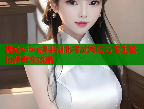 糖心vlog携手湖北考试网助力考生轻松备考全攻略