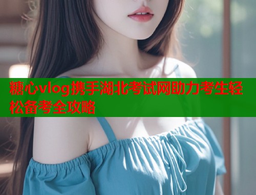 糖心vlog携手湖北考试网助力考生轻松备考全攻略  第2张