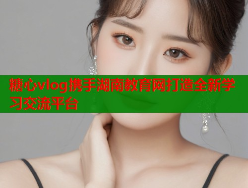 糖心vlog携手湖南教育网打造全新学习交流平台