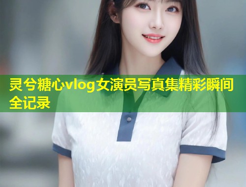 灵兮糖心vlog女演员写真集精彩瞬间全记录