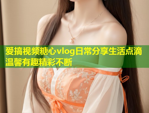 爱搞视频糖心vlog日常分享生活点滴温馨有趣精彩不断  第1张