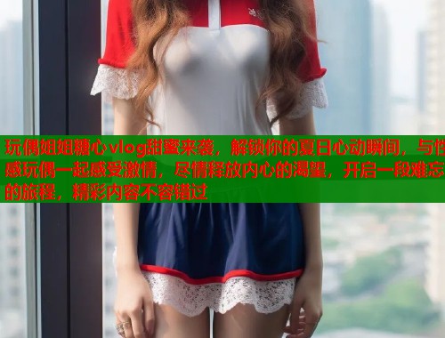 玩偶姐姐糖心vlog甜蜜来袭，解锁你的夏日心动瞬间，与性感玩偶一起感受激情，尽情释放内心的渴望，开启一段难忘的旅程，精彩内容不容错过