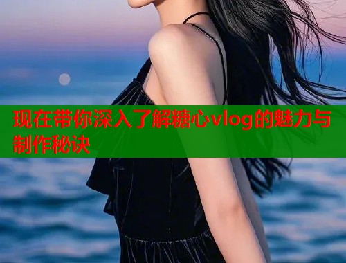现在带你深入了解糖心vlog的魅力与制作秘诀