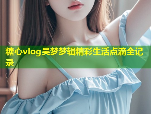 糖心vlog吴梦梦辑精彩生活点滴全记录  第1张