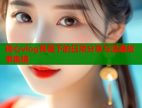 糖心vlog吾爱下的日常分享与温暖故事集锦