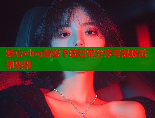 糖心vlog吾爱下的日常分享与温暖故事集锦  第2张