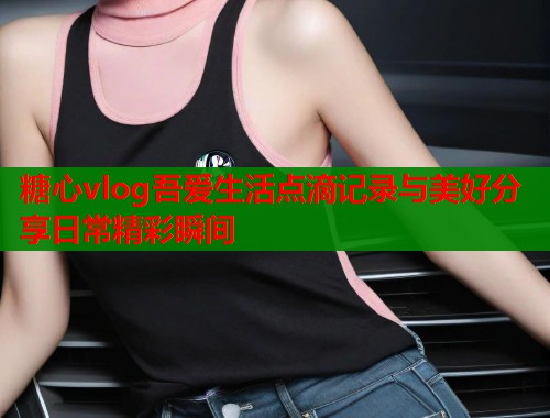 糖心vlog吾爱生活点滴记录与美好分享日常精彩瞬间