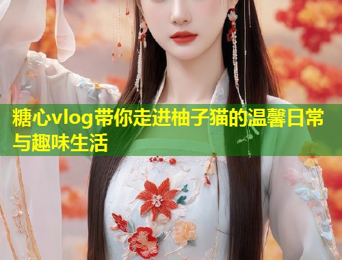 糖心vlog带你走进柚子猫的温馨日常与趣味生活