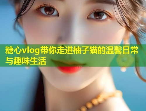 糖心vlog带你走进柚子猫的温馨日常与趣味生活  第2张