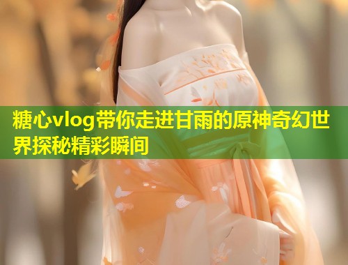 糖心vlog带你走进甘雨的原神奇幻世界探秘精彩瞬间