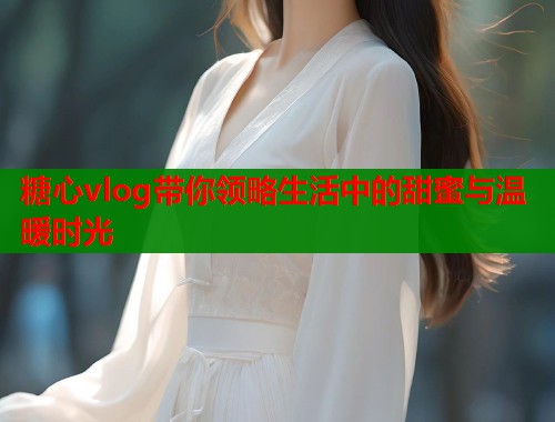 糖心vlog带你领略生活中的甜蜜与温暖时光