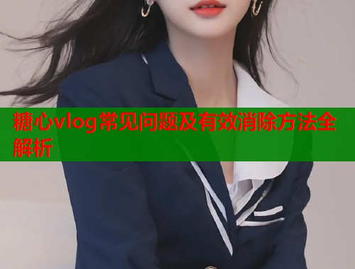 糖心vlog常见问题及有效消除方法全解析  第1张