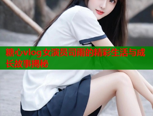 糖心vlog女演员司雨的精彩生活与成长故事揭秘  第1张