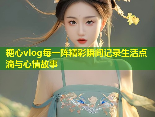 糖心vlog每一阵精彩瞬间记录生活点滴与心情故事  第2张