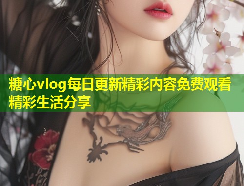 糖心vlog每日更新精彩内容免费观看精彩生活分享