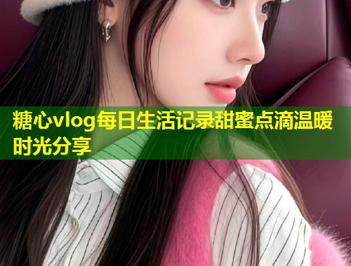 糖心vlog每日生活记录甜蜜点滴温暖时光分享