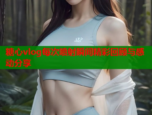 糖心vlog每次喷射瞬间精彩回顾与感动分享