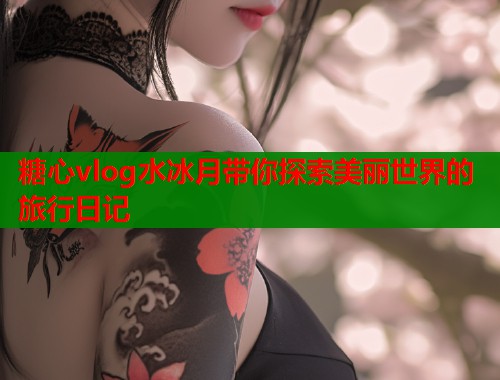 糖心vlog水冰月带你探索美丽世界的旅行日记  第2张