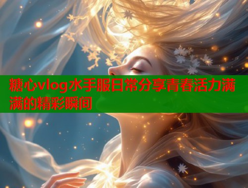 糖心vlog水手服日常分享青春活力满满的精彩瞬间
