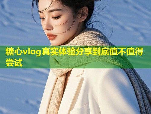 糖心vlog真实体验分享到底值不值得尝试