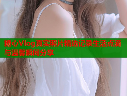 糖心Vlog真实照片精选记录生活点滴与温馨瞬间分享  第2张