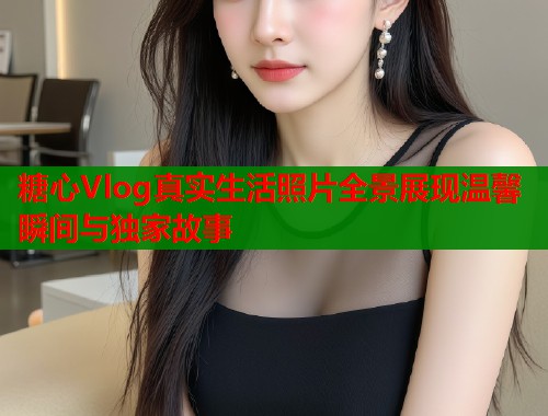糖心Vlog真实生活照片全景展现温馨瞬间与独家故事