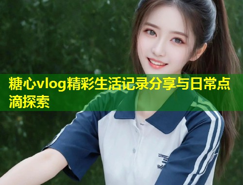 糖心vlog精彩生活记录分享与日常点滴探索