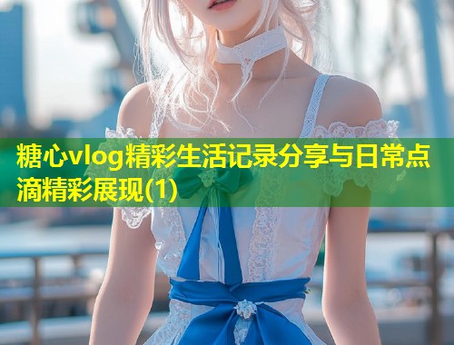糖心vlog精彩生活记录分享与日常点滴精彩展现(1)