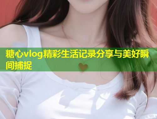 糖心vlog精彩生活记录分享与美好瞬间捕捉