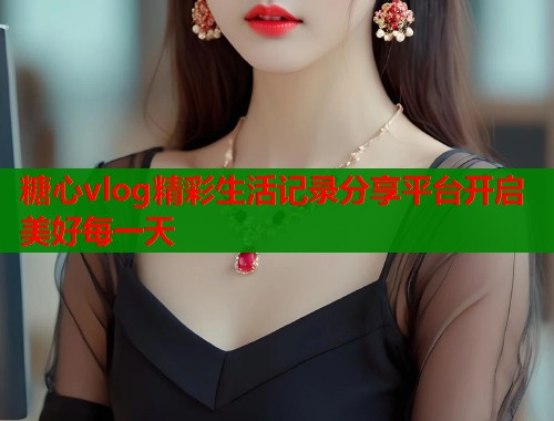 糖心vlog精彩生活记录分享平台开启美好每一天