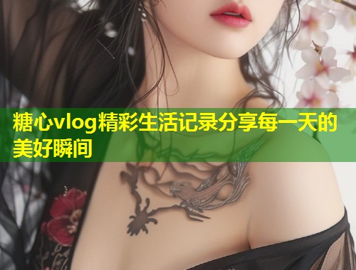糖心vlog精彩生活记录分享每一天的美好瞬间