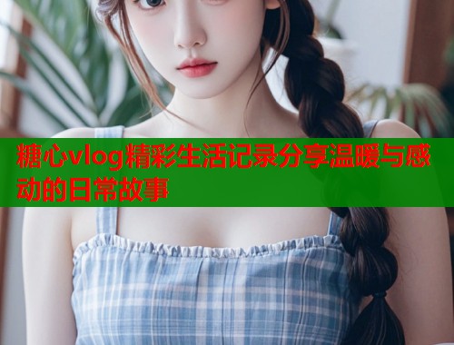 糖心vlog精彩生活记录分享温暖与感动的日常故事